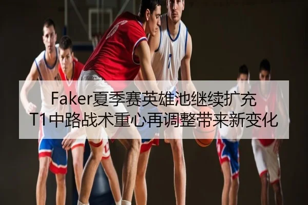 Faker夏季赛英雄池继续扩充 T1中路战术重心再调整带来新变化