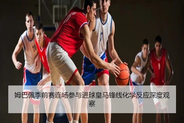 姆巴佩季前赛连场参与进球皇马锋线化学反应深度观察